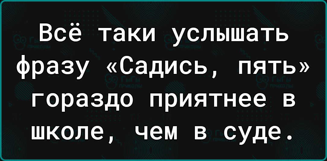 Всё таки услышать фразу Садись пять гораздо приятнее в школе чем в суде