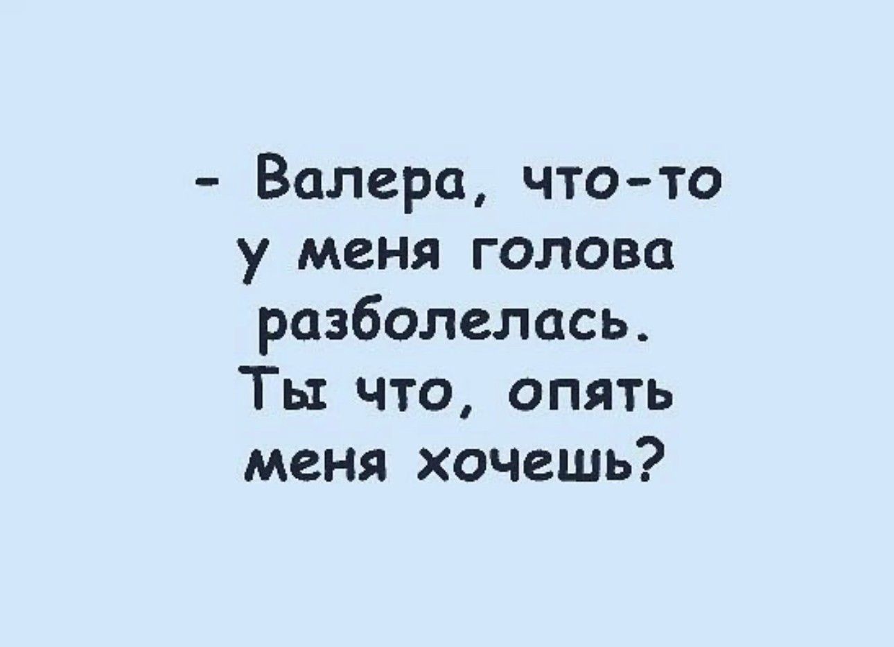 Валера чтото у меня голова разболелась Ты что опять меня хочешь