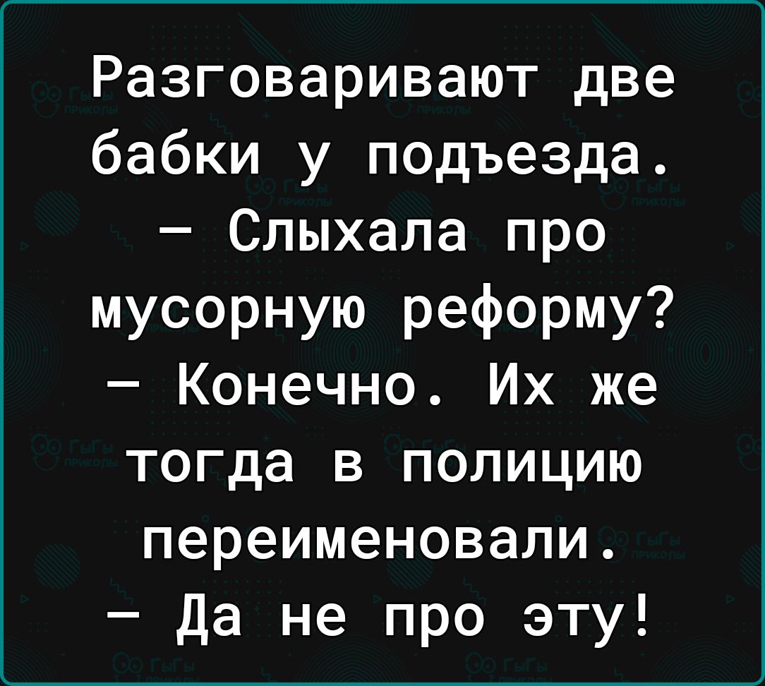 Разговаривают две бабки у подъезда Слыхала про мусорную реформу Конечно Их же тогда в полицию переименовали Да не про эту