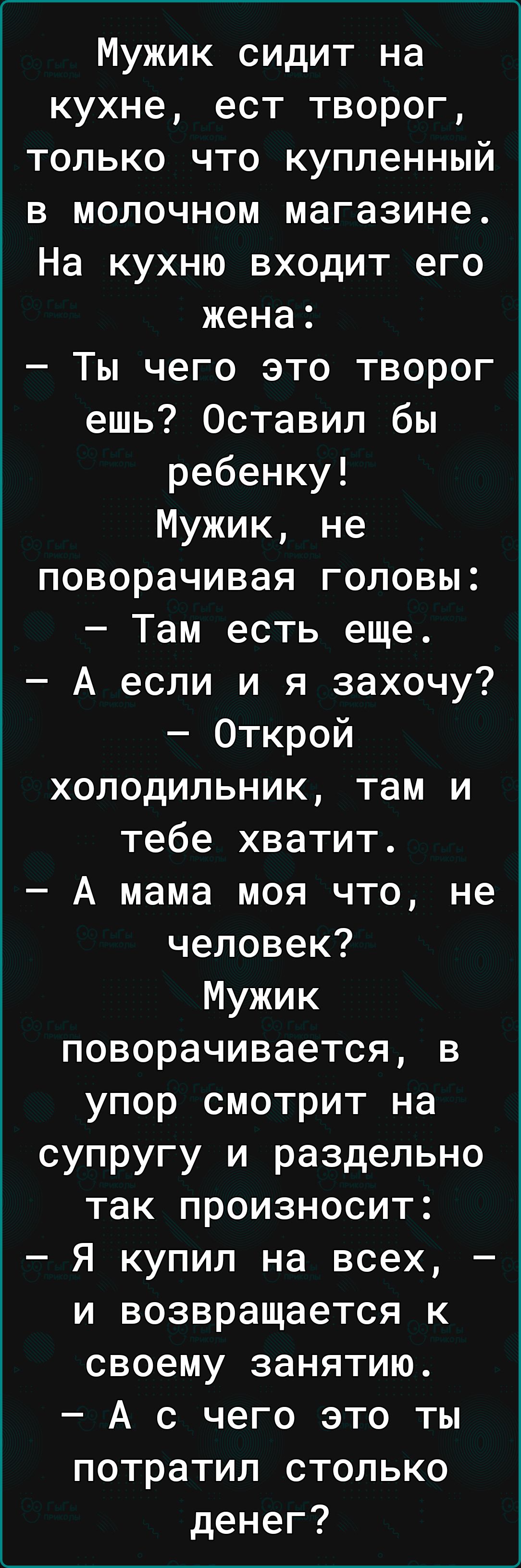 Мужик сидит на кухне ест творог только что купленный в молочном магазине На кухню входит его жена Ты чего это творог ешь Оставил бы ребенку Мужик не поворачивая головы Там есть еще А если и я захочу Открой холодильник там и тебе хватит А мама моя что не человек Мужик поворачивается в упор смотрит на супругу и раздельно так произносит Я купил на всех и возвращается к своему занятию А с чего это ты 