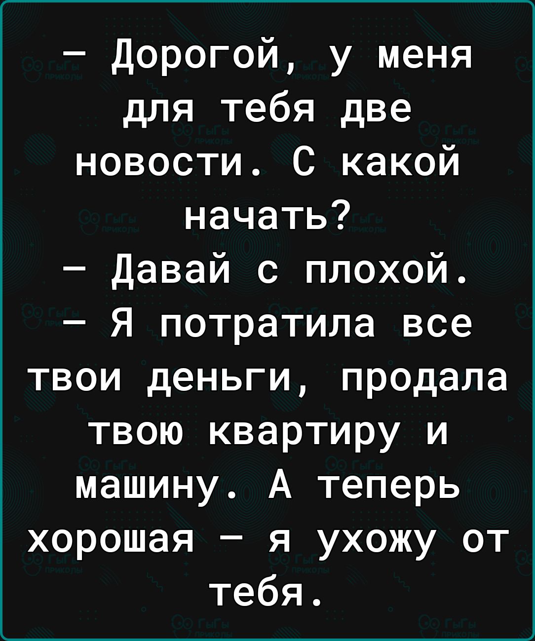 дорогой у меня для тебя две новости С какой начать Давай с плохой Я потратила все твои деньги продала твою квартиру и машину А теперь хорошая я ухожу от тебя