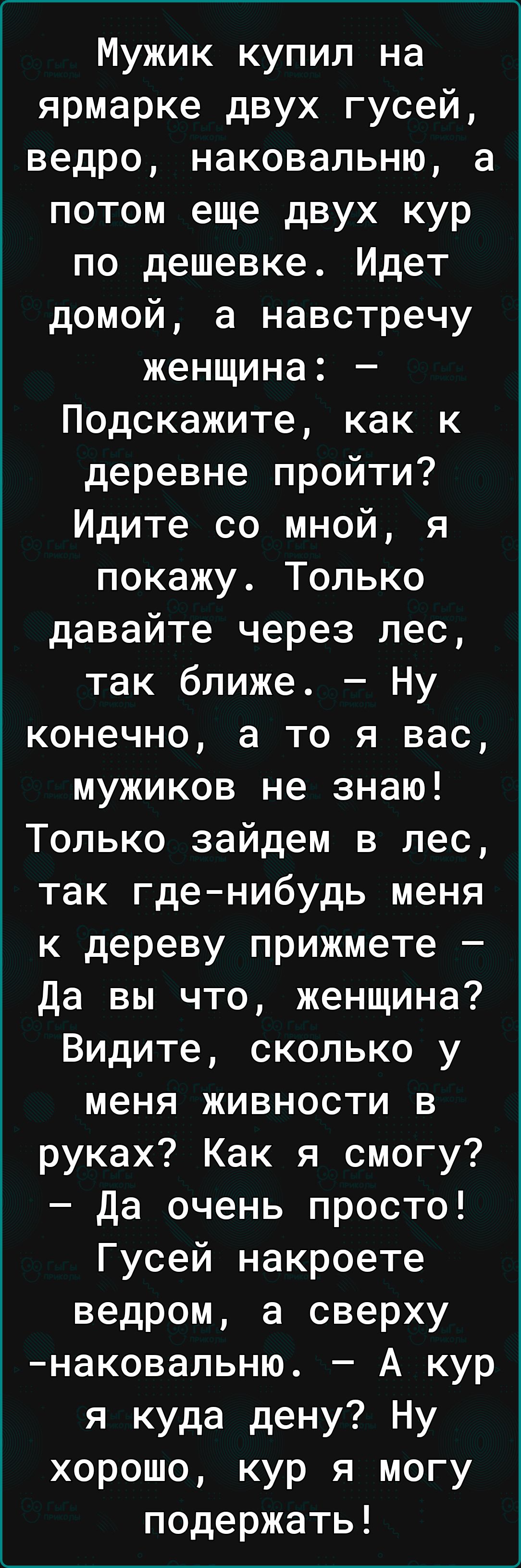 Мужик купил на ярмарке двух гусей ведро наковальню а потом еще двух кур по дешевке Идет домой а навстречу женщина Подскажите как к деревне пройти Идите со мной я покажу Только давайте через лес так ближе Ну конечно а то я вас мужиков не знаю Только зайдем в лес так гденибудь меня к дереву прижмете Да вы что женщина Видите сколько у меня живности в руках Как я смогу Да очень просто Гусей накроете в