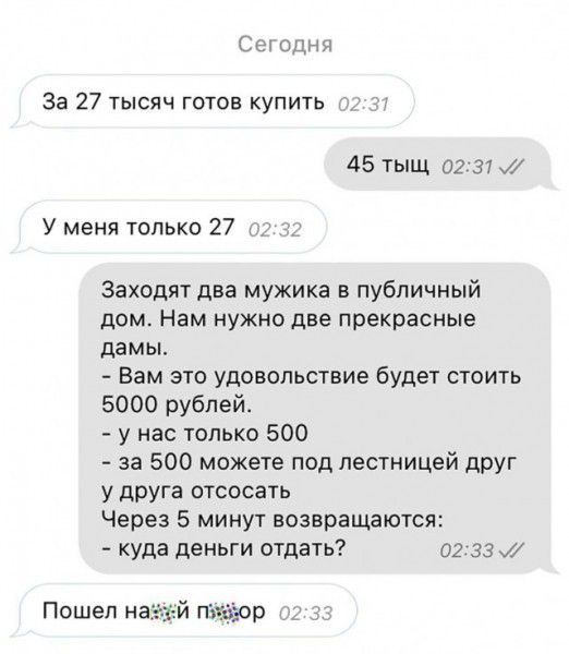 Сп от за 27 тысяч готов купить 45 тыщ 02 31 У меня только 27 Заходят два мужика в публичный дом Нам нужно две прекрасные дамы Вам это удовольствие будет стоить 5000 рублей у нас только 500 за 500 можете под лестницей дРУг у друга отсосать Через 5 минут возвращаются куда деньги отдать 02 за Пошел й ггп