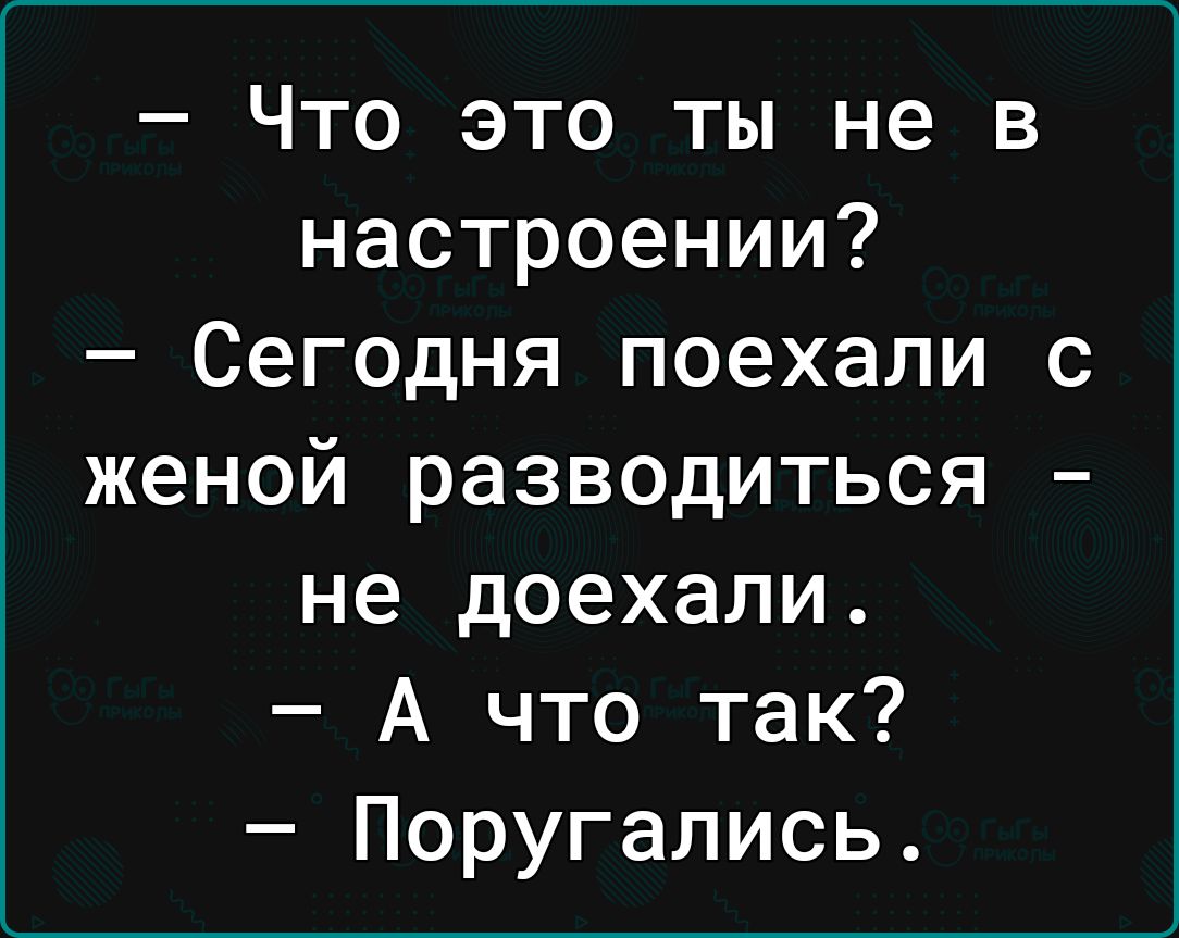 Что это ты не в настроении Сегодня поехали с женой разводиться не доехали А что так Поругались