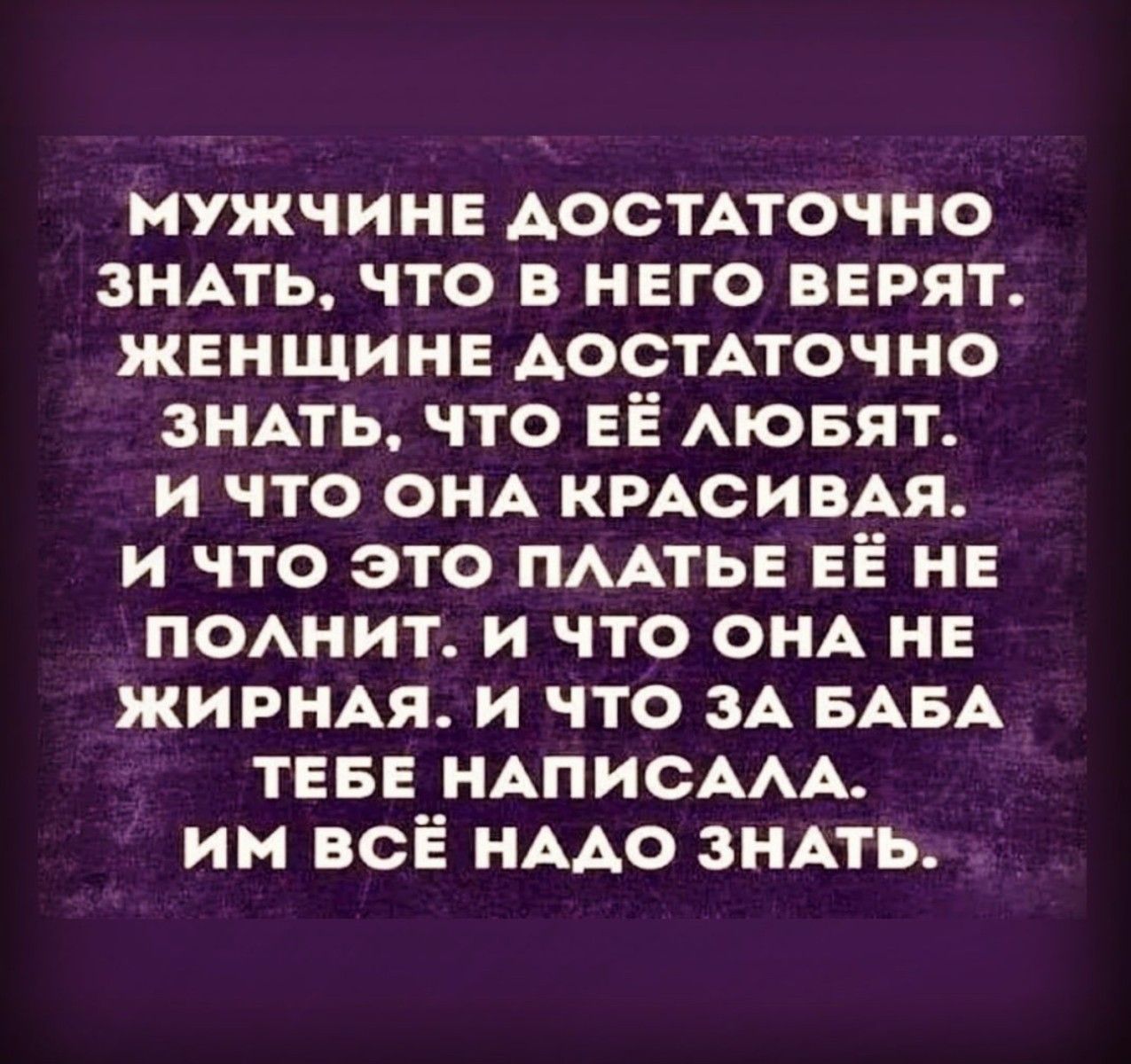 МУЖЧИНЕ Аостпочно ЗНАТЬ что в НЕго ВЕРЯТ ЖЕНЩИНЕ АОСТАТОЧНО ЗНАТЬ что ЕЁ АЮБЯТ и что ОНА КРАСИВАЯ и что это ПААТЬЕ ЕЁ НЕ ПОАНИТ и что ОНА НЕ ЖИРНАЯ и что зА БАБА ТЕБЕ НАПИСААА им всё НААО ЗНАТЬ