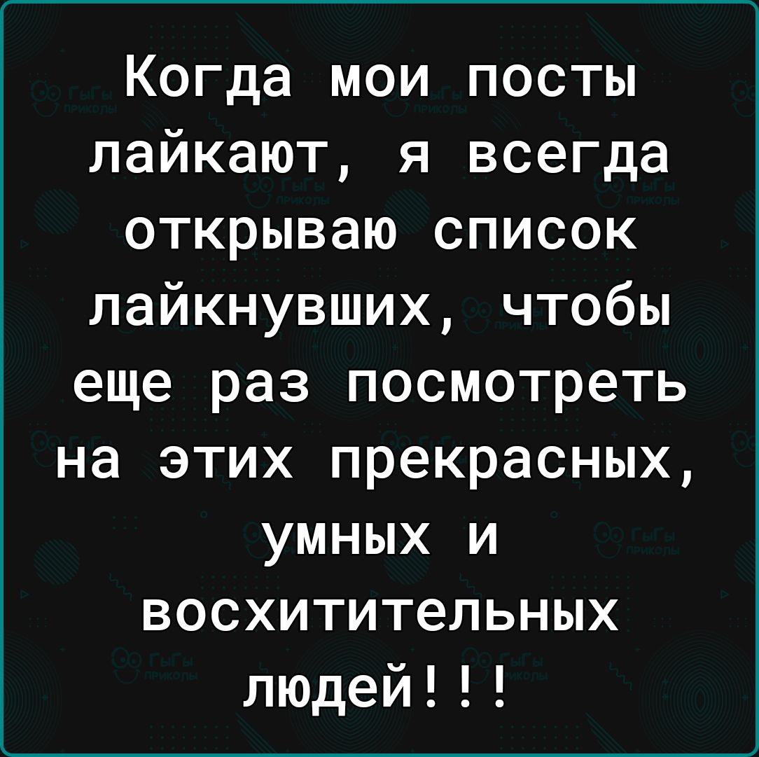Когда мои посты лайкают я всегда открываю список пайкнувших чтобы еще раз посмотреть на этих прекрасных умных и восхитительных людей