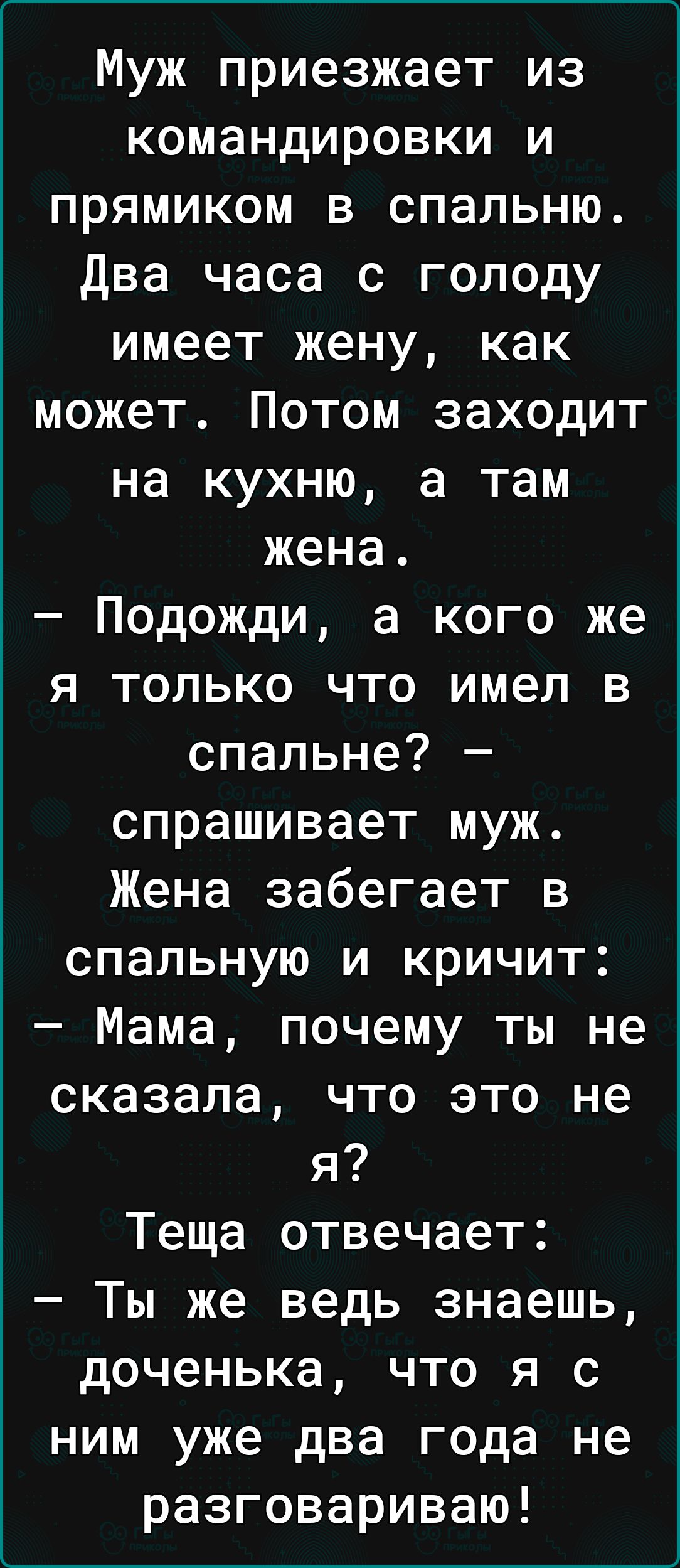 Муж приезжает из командировки и прямиком в спальню два часа с голоду имеет жену как может Потом заходит на кухню а там жена Подожди а кого же я только что имел в спальне спрашивает муж Жена забегает в спальную и кричит Мама почему ты не сказала что это не я Теща отвечает Ты же ведь знаешь доченька что я с ним уже два года не разговариваю