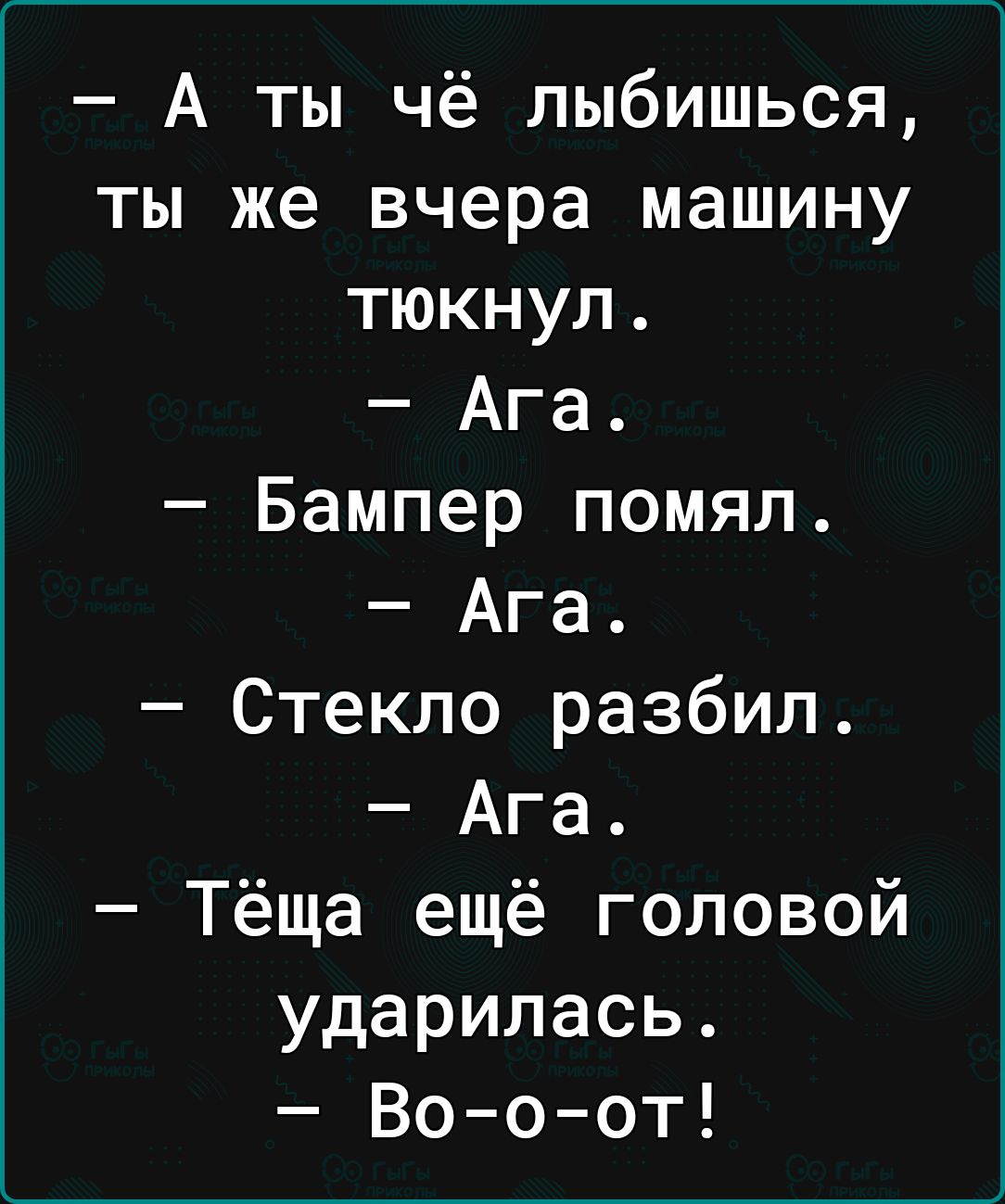 А ты чё лыбишься ты же вчера машину тюкнул Ага Бампер помял Ага Стекло разбил Ага Тёща ещё головой ударилась Вооот