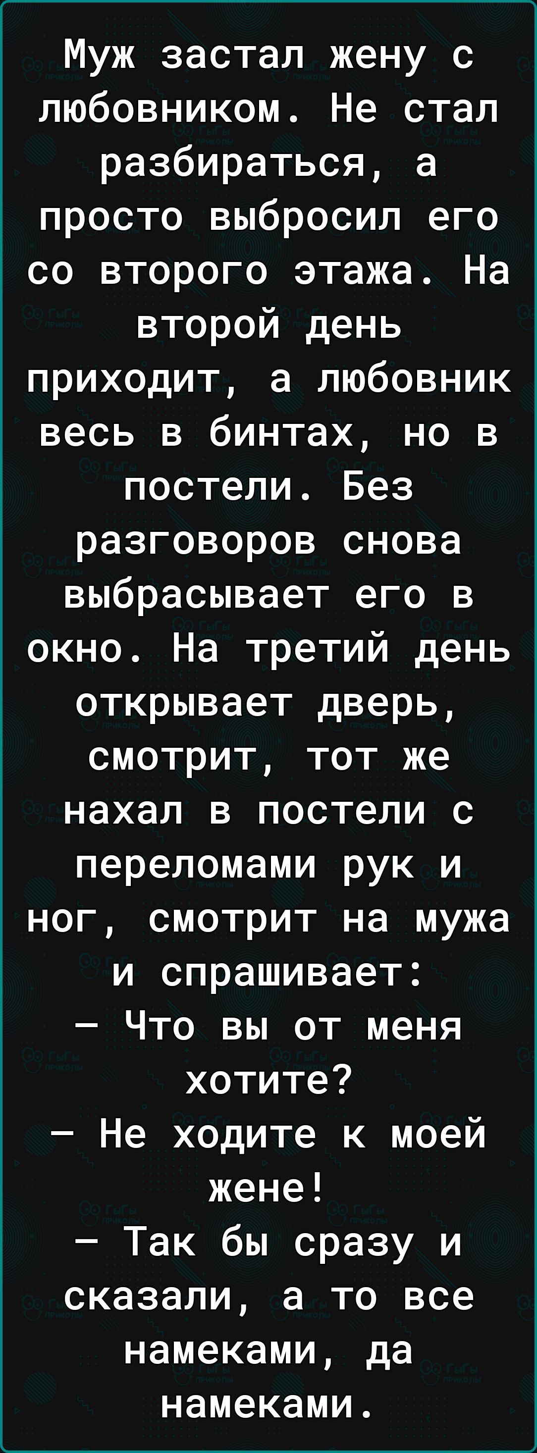 Муж застал жену с любовником Не стал разбираться а просто выбросил его со второго этажа На второй день приходит а любовник весь в бинтах но в постели Без разговоров снова выбрасывает его в окно На третий день открывает дверь смотрит тот же нахал в постели с переломами рук и ног смотрит на мужа и спрашивает Что вы от меня хотите Не ходите к моей жене Так бы сразу и сказали а то все намеками да наме