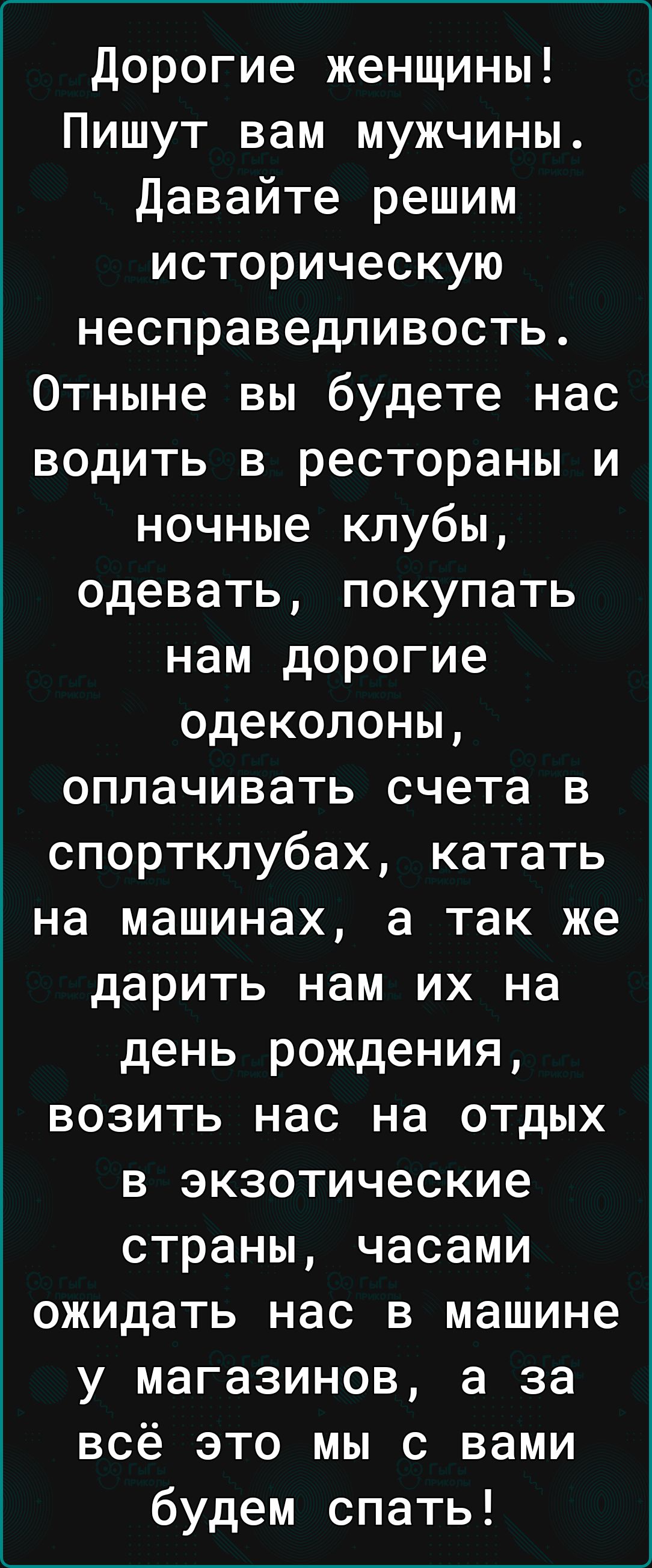 дорогие женщины Пишут вам мужчины Давайте решим историческую несправедливость Отныне вы будете нас водить в рестораны и ночные клубы одевать покупать нам дорогие одеколоны оплачивать счета в спортклубах катать на машинах а так же дарить нам их на день рождения возить нас на отдых в экзотические страны часами ожидать нас в машине у магазинов а за всё это мы с вами будем спать