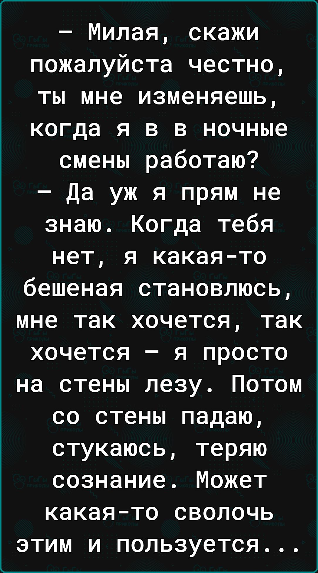 Милая скажи пожалуйста честно ты мне изменяешь когда я в в ночные смены работаю Да уж я прям не знаю Когда тебя нет я какаято бешеная становлюсь мне так хочется так хочется я просто на стены лезу Потом со стены падаю стукаюсь теряю сознание Может какаято сволочь этим и пользуется