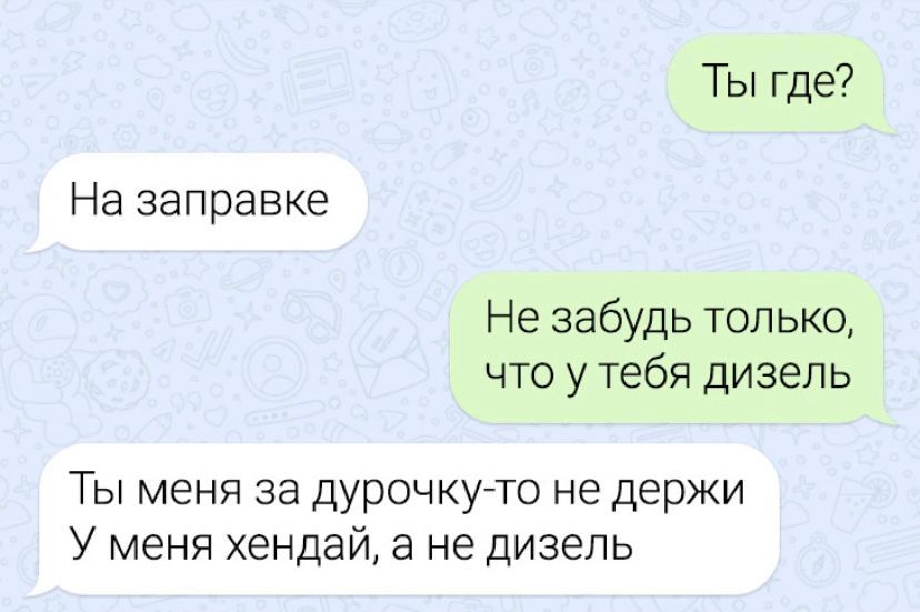 Ты где На заправке Не забудь топ ько что у тебя дизель Ты меня за дурочкугто не держи У меня хендай а не дизель