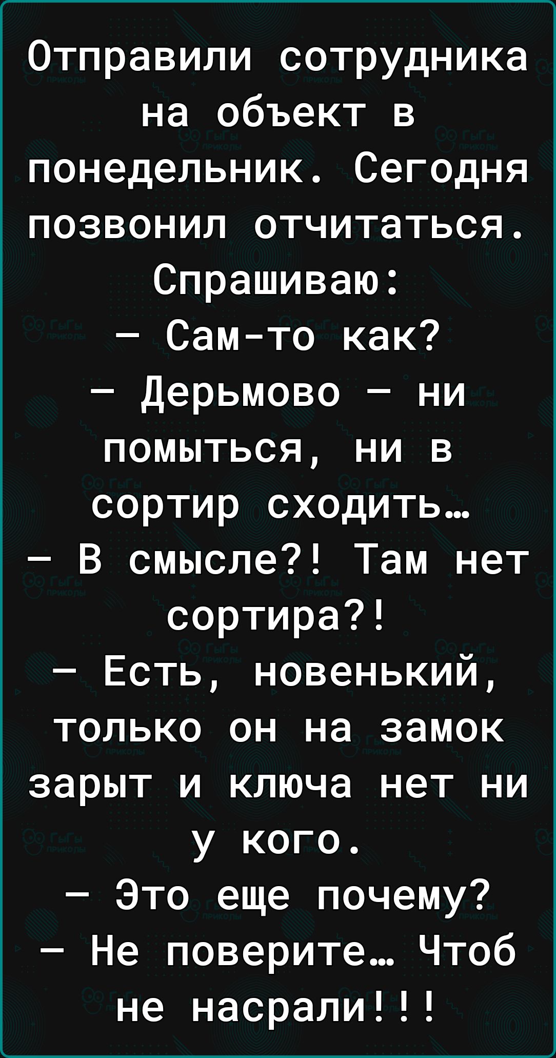 Отправили сотрудника на объект в понедельник Сегодня позвонил отчитаться Спрашиваю Сам то как дерьмово ни помыться ни в сортир сходить В смысле Там нет сортира Есть новенький только он на замок зарыт и ключа нет ни у кого Это еще почему Не поверите Чтоб не насрали