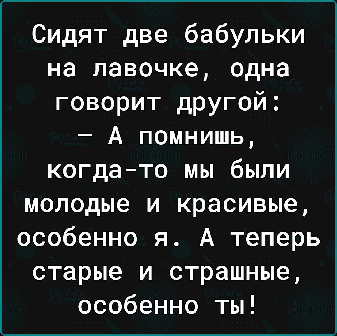 Сидят две бабульки на лавочке одна говорит другой А помнишь когдато мы были молодые и красивые особенно я А теперь старые и страшные особенно ты
