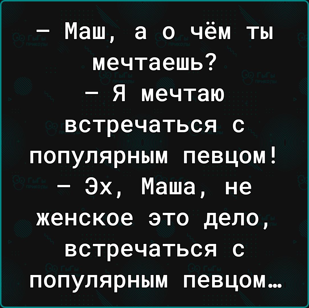 Маш а о чём ты мечтаешь Я мечтаю встречаться с популярным певцом Эх Маша не женское это дело встречаться с популярным певцом