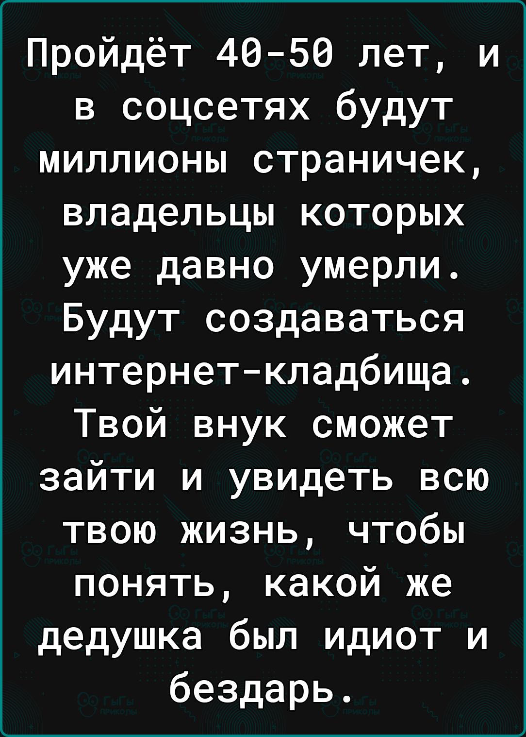 Пройдёт 4050 лет и в соцсетях будут миллионы страничек владельцы которых уже давно умерли Будут создаваться интернеткладбища Твой внук сможет зайти и увидеть всю твою жизнь чтобы понять какой же дедушка был идиот и бездарь