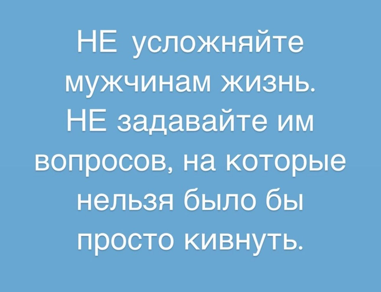 НЕ усложняйте мужчинам жизнь НЕ задавайте им вопросов на которые нельзя было бы просто кивнуть