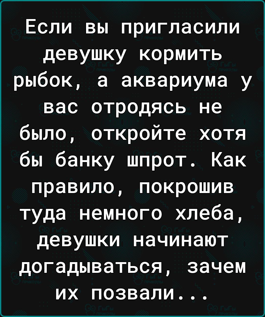 Если вы пригласили девушку кормить рыбок а аквариума у вас отродясь не было откройте хотя бы банку шпрот Как правило покрошив туда немного хлеба девушки начинают догадываться зачем их позвали