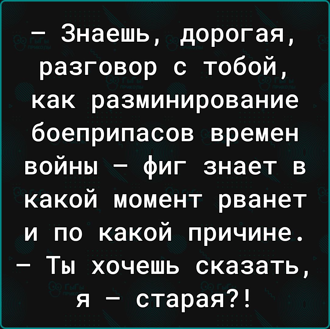 Знаешь дорогая разговор с тобой как разминирование боеприпасов времен войны фиг знает в какой момент рванет и по какой причине Ты хочешь сказать я старая