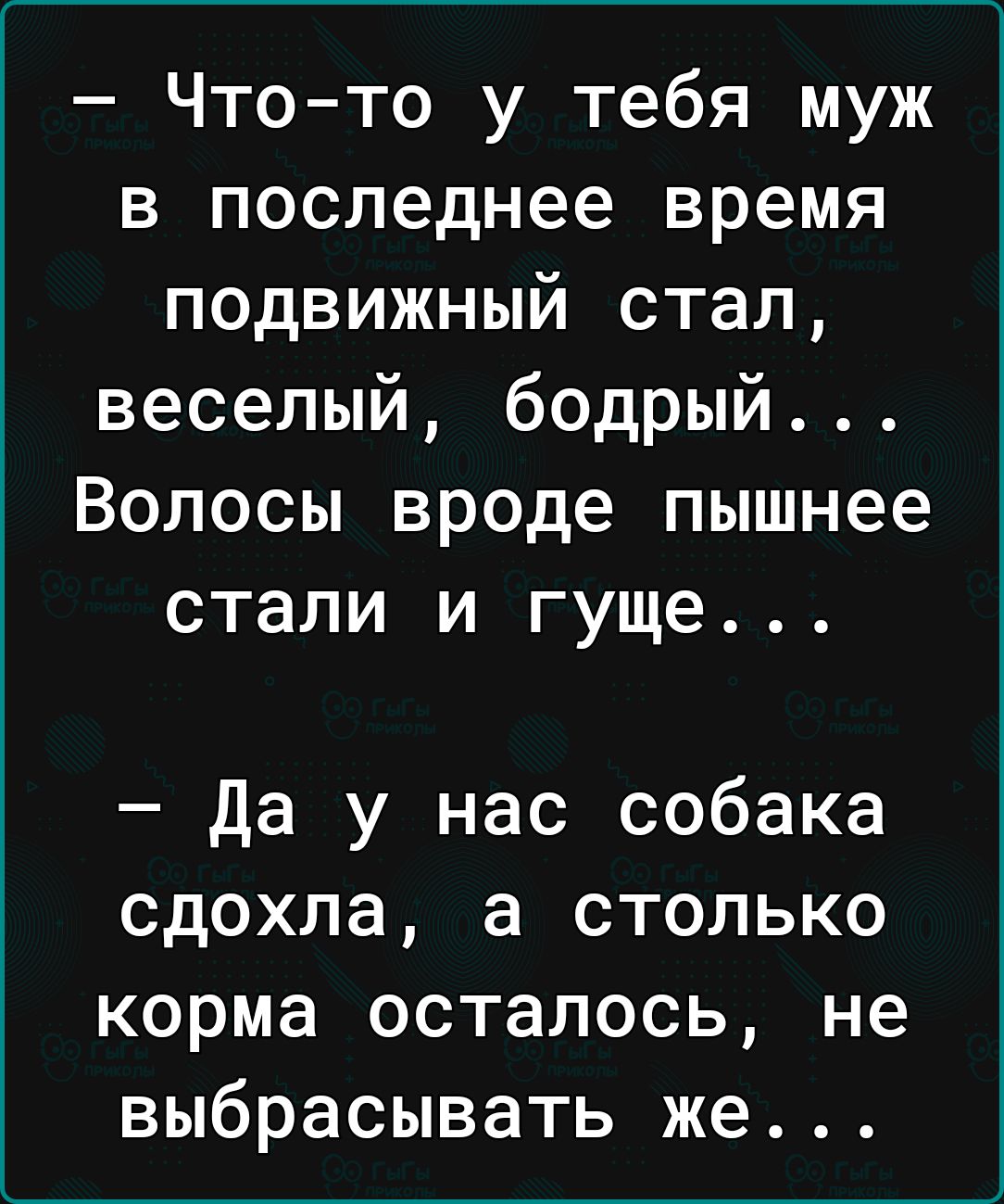 Что то у тебя муж в последнее время подвижный стал веселый бодрый Волосы вроде пышнее стали и гуще Да у нас собака сдохла а столько корма осталось не выбрасывать же