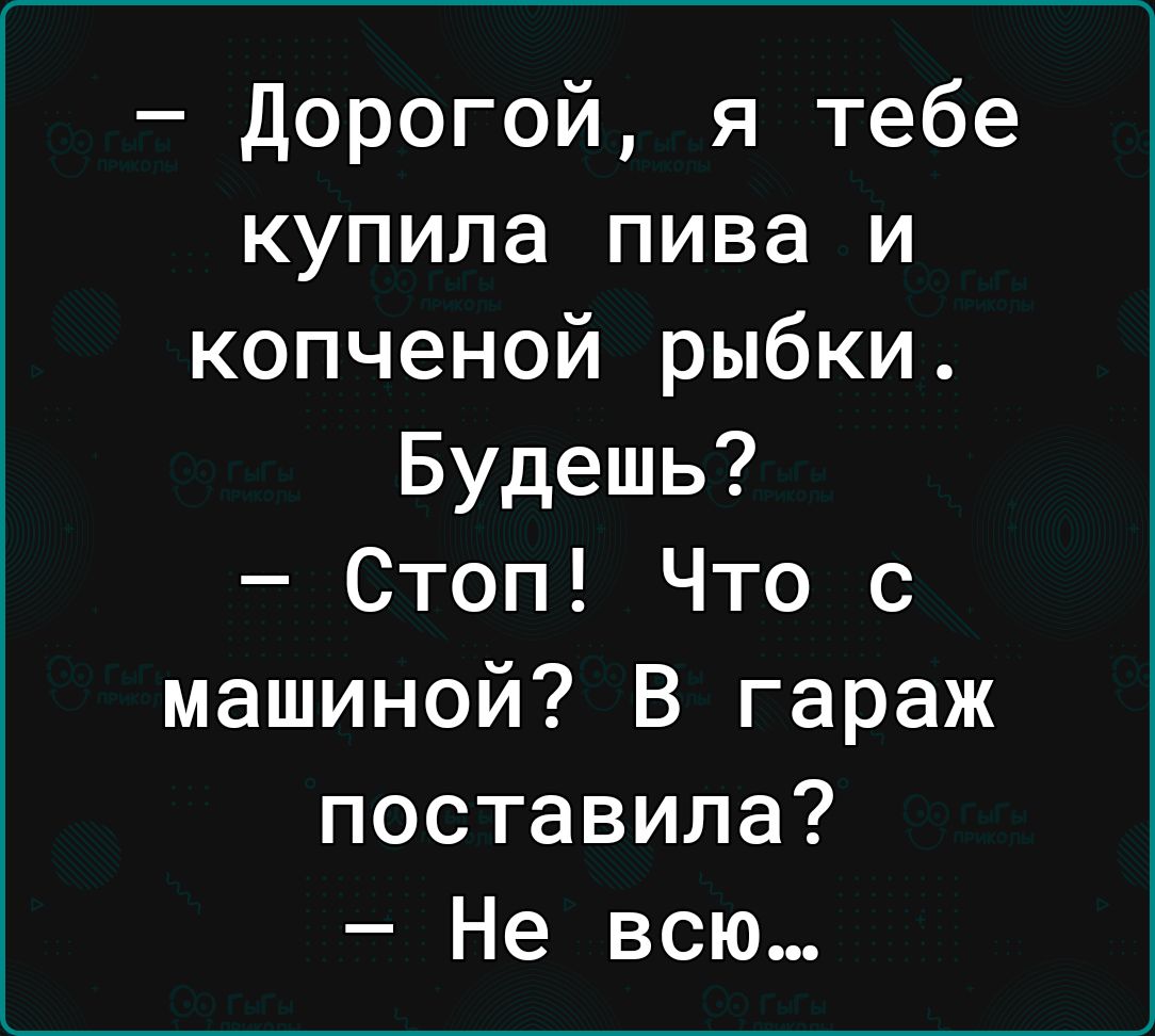 Дорогой я тебе купила пива и копченой рыбки Будешь Стоп Что с машиной В гараж поставила Не всю