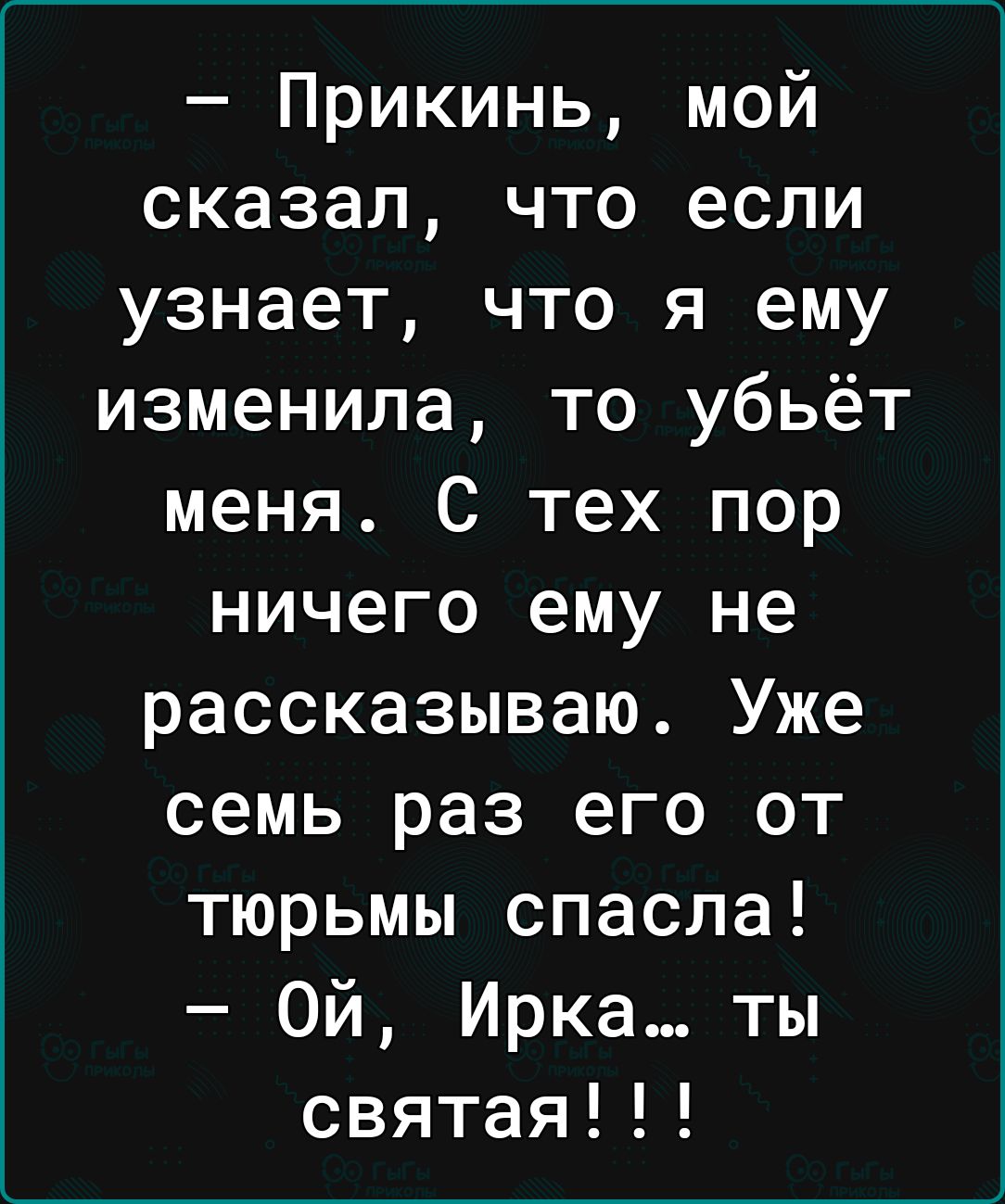 Прикинь мой сказал что если узнает что я ему изменила то убьёт меня С тех пор ничего ему не рассказываю Уже семь раз его от тюрьмы спасла Ой Ирка ты святая