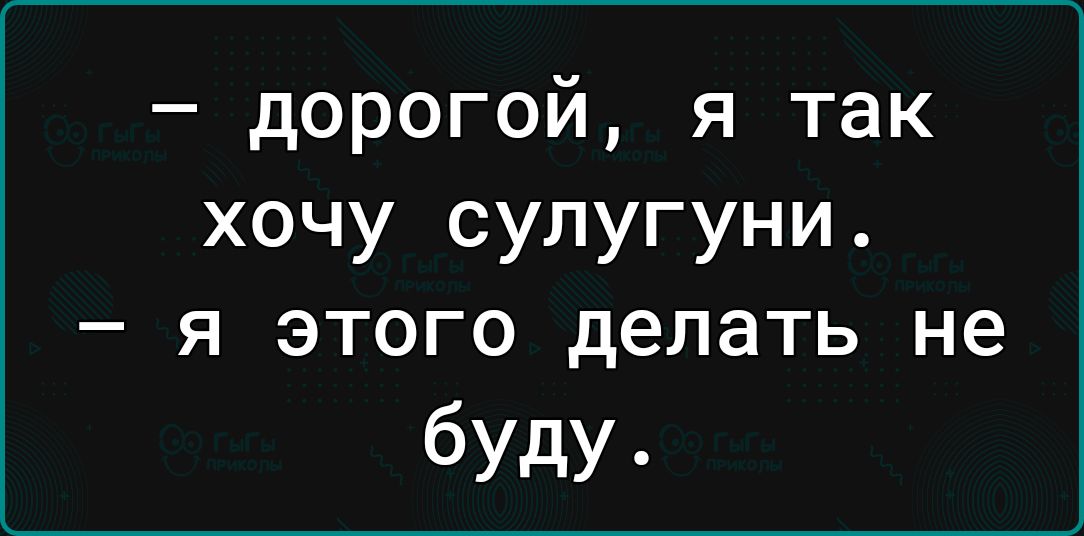 дорогой я так хочу супугуни _ Я ЭТОГО делать не буду