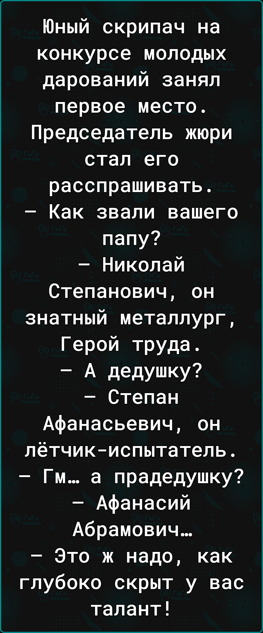 Юный скрипач на конкурсе молодых дарований занял первое место Председатель жюри стал его расспрашивать Как звали вашего папу Николай Степанович он знатный металлург Герой труда А дедушку Степан Афанасьевич он лётчикиспытатель Гм а прадедушку Афанасий Абрамович Это ж надо как глубоко скрыт у вас талант