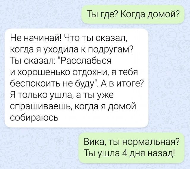 Ты где Когда домой Не начинай Что ты сказал когда я уходила к ПОДРУГаМ Ты сказал Расслабься и хорошенько отдохни я тебя беспокоить не буду А в итоге7 Я только ушла а ты уже спрашиваешь когда я домой собираюсь Вика ты нормальная Ты ушла 4 дня назад