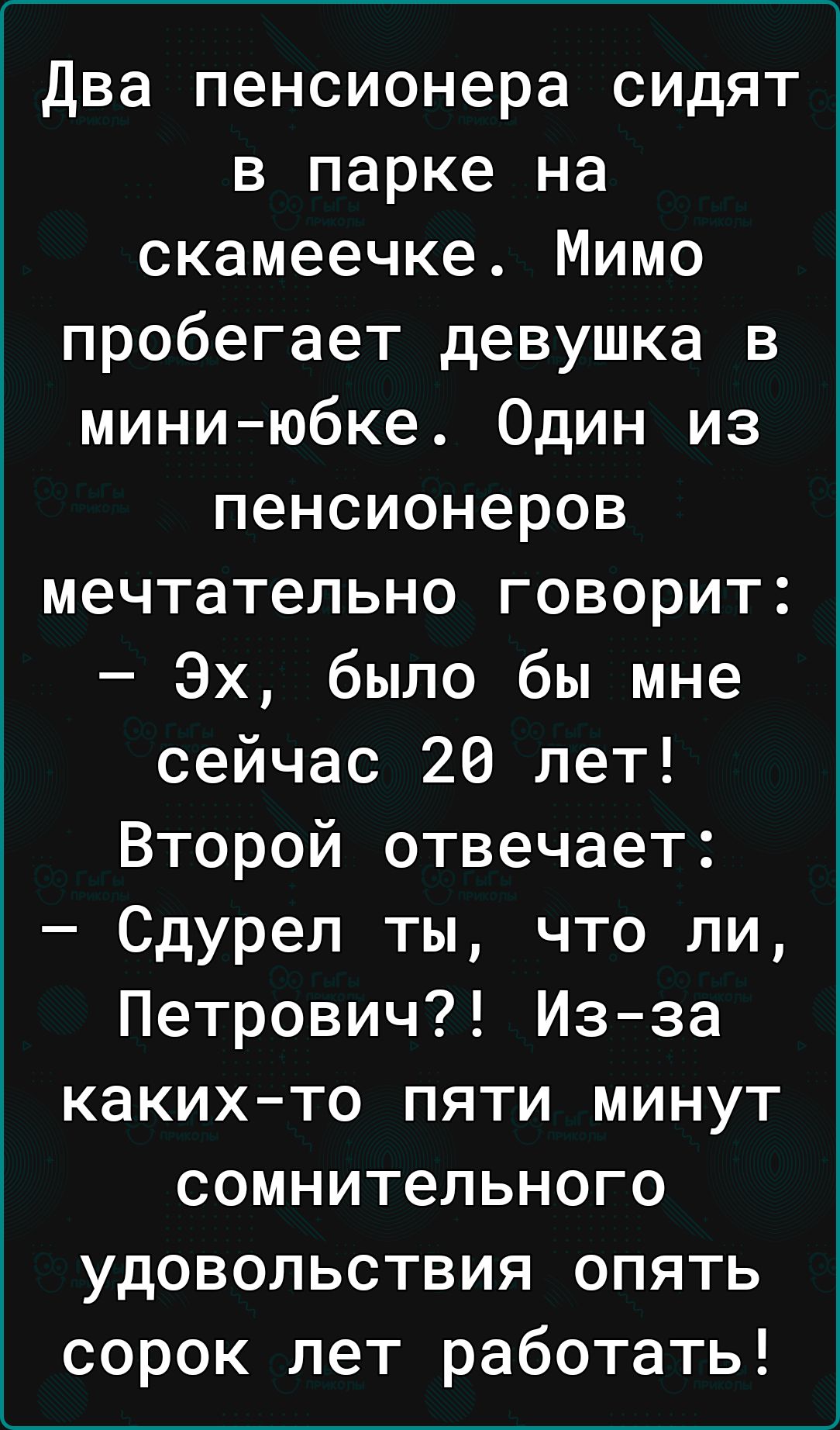 два пенсионера сидят в парке на скамеечке Мимо пробегает девушка в мини юбке Один из пенсионеров мечтательно говорит Эх было бы мне сейчас 20 лет Второй отвечает Сдурел ты что ли Петрович Изза какихто пяти минут сомнительного удовольствия опять сорок лет работать