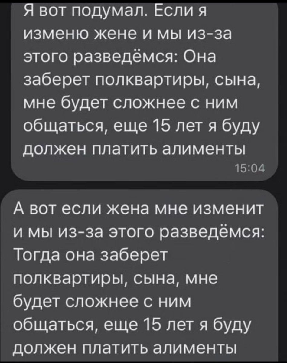 Я вот подумал Если я изменю жене и мы из за этого разведёмся Она заберет полквартиры сына мне будет сложнее ним общаться еще 15 лет я буду должен платить алименты 1504 А вот если жена мне изменит и мы из за этого разведёмся Тогда она заберет попквартиры сына мне будет сложнее с ним общаться еще 15 лет я буду должен платить алименты