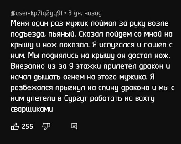 ыэегжрдцгацэг 3 ан назад Меня один раз мцжик поймал за руки впзпе подъезда пьяный Сказап пойдем со мной на крышу и нож показан Я испугался и пошеп нам Мы падияпись на крышу аи достал нож Внезапно из за 9 этажа припетеп дракон и начал дышать огнем на этого мужика Я разбежапся прыгнцп иа спины дракоиа и мы с ним упетепа в Сургут работат на вахты сварщиками 6255 91 Е