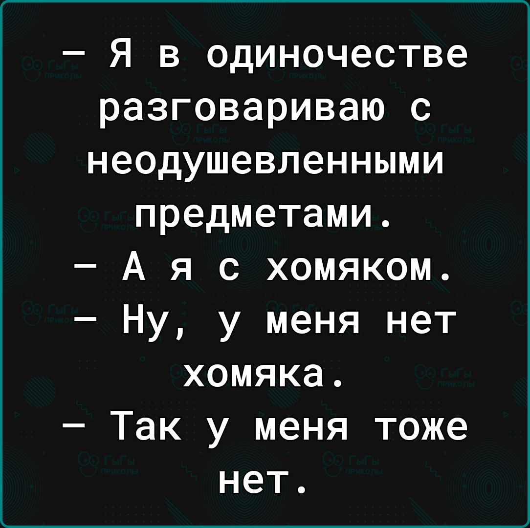 Я в одиночестве разговариваю с неодушевленными предметами А я с хомяком Ну у меня нет хомяка Так у меня тоже нет