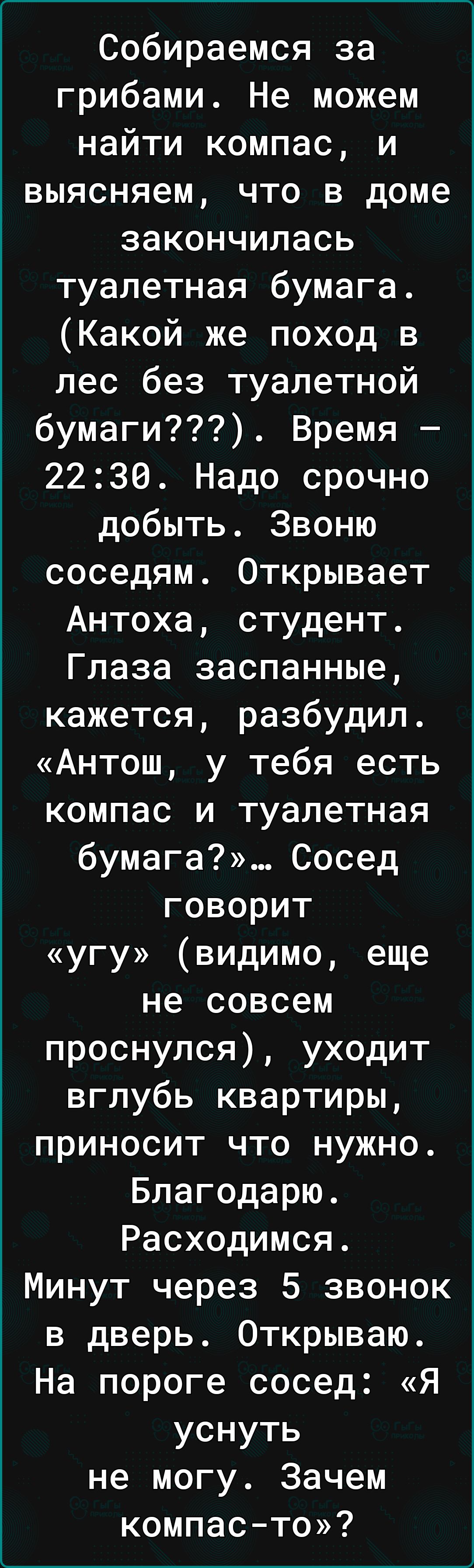 Собираемся за грибами Не можем найти компас и выясняем что в доме закончилась туалетная бумага Какой же поход в лес без туалетной бумаги Время 2230 Надо срочно добыть Звоню соседям Открывает Антоха студент Глаза заспанные кажется разбудил Антош у тебя есть компас и туалетная бумага Сосед говорит угу видимо еще не совсем проснулся уходит вглубь квартиры приносит что нужно Благодарю Расходимся Минут