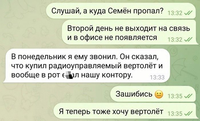 Слушай а куда Семён пропал и Второй день не выходит на связь и в офисе не появляется 33 д В понедельник и ему звонил Он сказал что купил радиоуправляемый вертол вообще в рот вал нашу контору