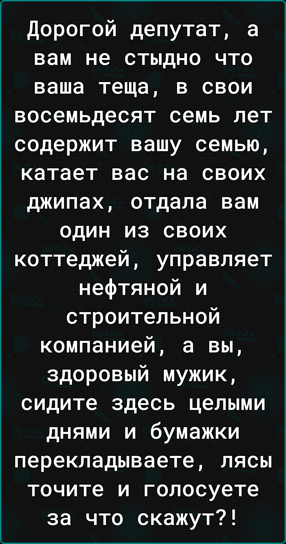 Дорогой депутат а вам не стыдно что ваша теща в свои восемьдесят семь лет содержит вашу семью катает вас на своих джипах отдала вам один из своих коттеджей управляет нефтяной и строительной компанией а вы здоровый мужик сидите здесь целыми днями и бумажки перекладываете лясы точите и голосуете за что скажут