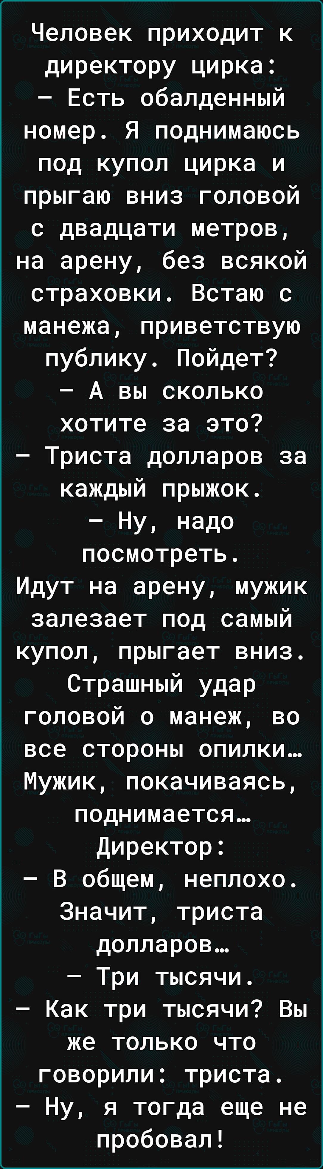 Человек приходит к директору цирка Есть обалденный номер Я поднимаюсь под купол цирка и прыгаю вниз головой с двадцати метров на арену без всякой страховки Встаю с манежа приветствую публику Пойдет А вы сколько хотите за это Триста долларов за каждый прыжок Ну надо посмотреть Идут на арену мужик залезает под самый купол прыгает вниз Страшный удар головой о манеж во все стороны опилки Мужик покачив