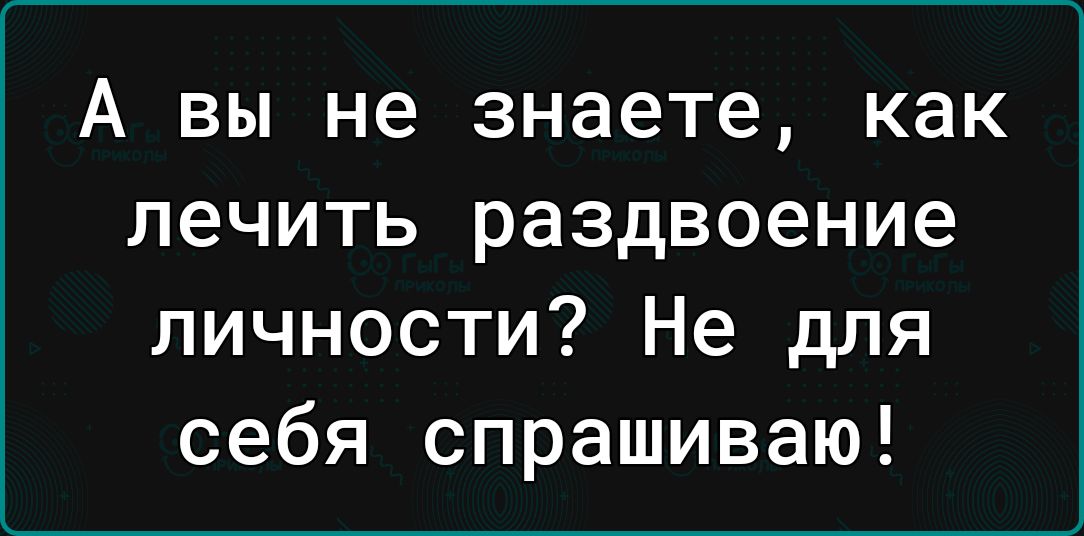 А вы не знаете как лечить раздвоение личности Не для себя спрашиваю