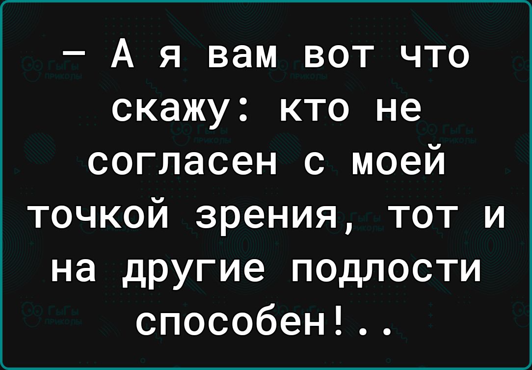 А я вам вот что скажу кто не согласен с моей точкой зрения тот и на другие подлости способен