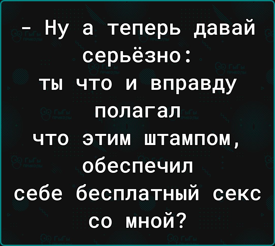 Ну а теперь давай серьёзно ты что и вправду полагал что этим штампом обеспечил себе бесплатный секс со мной