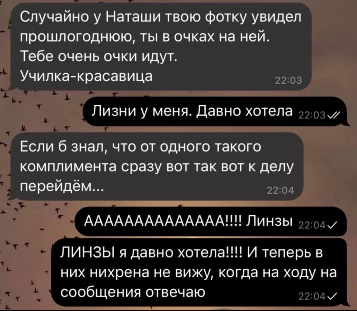 Случайно у Наташи твою Фотку увидел прошлогоднюю ты в очках на ней Тебе очень очки идут Училка красавица Ливни у меня Давно хотела Если б знал что от одного такого комплимента сразу вот так вот к делу перейдём АААААААААААААА Линзы ЛИНЗЫ я давно отепа И теперь в них нихрена не вижу когда на ходу на сообщения отвечаю