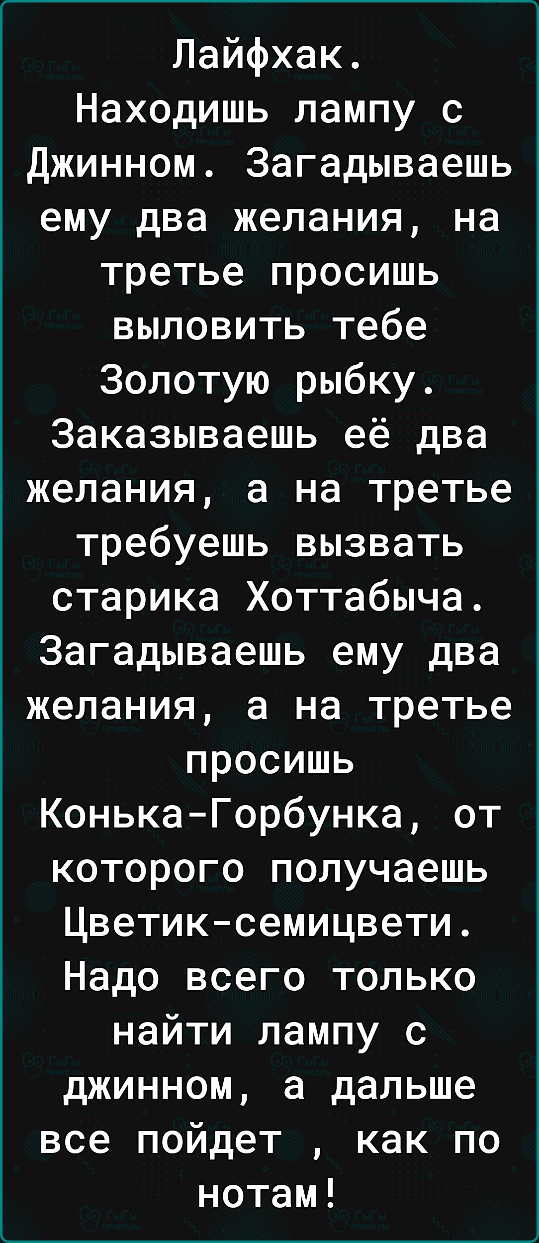 Лайфхак Находишь лампу с Джинном Загадываешь ему два желания на третье просишь выловить тебе Золотую рыбку Заказываешь её два желания а на третье требуешь вызвать старика Хоттабыча Загадываешь ему два желания а на третье просишь КонькаГорбунка от которого получаешь Цветиксемицвети Надо всего только найти лампу с джинном а дальше все пойдет как по нотам