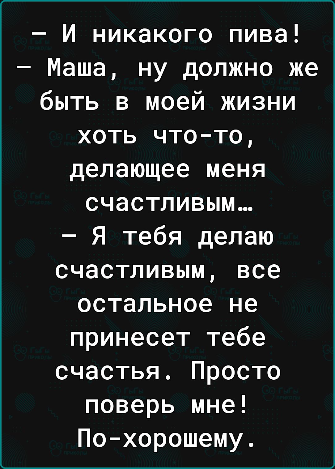 И никакого пива Маша ну должно же быть в моей жизни хоть чтото делающее меня счастливым Я тебя делаю счастливым все остальное не принесет тебе счастья Просто поверь мне Похорошему