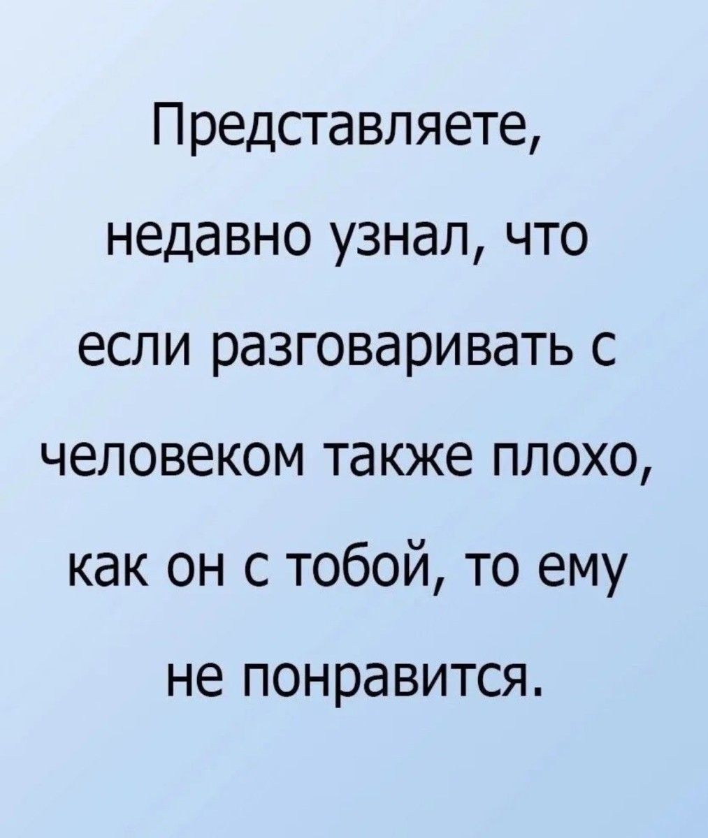 Представляете недавно узнал что если разговаривать с человеком также плохо как он с тобой то ему не ПОНРЭВИТСЯ