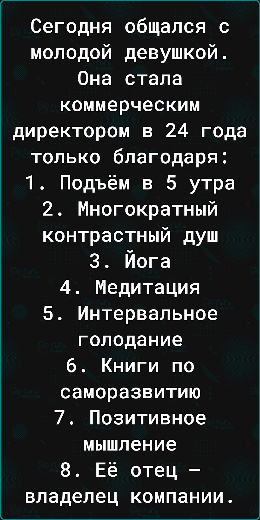 Сегодня общался с молодой девушкой Она стала коммерческим директором в 24 года только благодаря 1 Подъём в 5 утра 2 Многократный контрастный душ 3 Йога 4 Медитация 5 Интервальное голодание 6 Книги по саморазвитию 7 Позитивное мышление 8 Её отец владелец компании