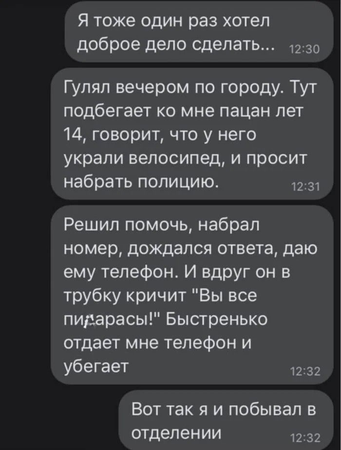 Я тоже один раз хотел доброе дело сделать Гуляп вечером по городу Тут подбегает ко мне пацан лет 14 говорит что у него украли велосипед и просит набрать полицию 2 3 Решил помочь набрал номер дождался ответа даю ему телефон И вдруг он в трубку кричит Вы все пидарасы Быстренько отдает мне телефон и убегает ВОТ так Я И побывал В отделении