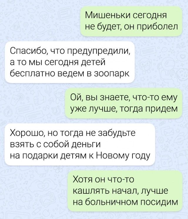 МИШЕНЬКИ СЕГОДНЯ не будет он приболел Спасибочто предупредили а то мы сегодня детей бесплатно ведем в зоопарк Ой вы знаете чтото ему уже лучше тогда придем Хорошо но тогда не забудьте взять с собой деньги на подарки детям к Новому году Хотя он что то кашлять начал лучше на больничном посидим