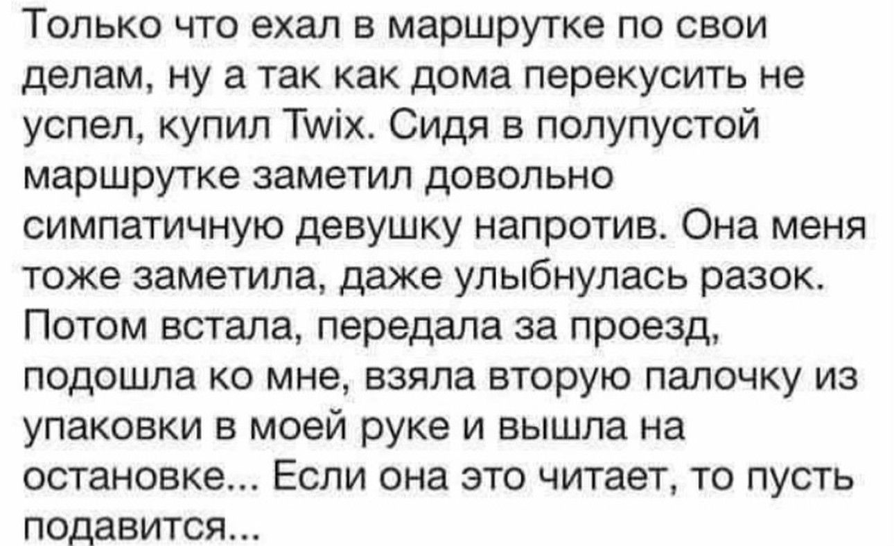 ТОЛЬКО ЧТО ехал В маршрутке ПО СВОИ делам ну а так как дома перекусить не успел купил Тшіх Сидя в полупустой маршрутке заметил довольно симпатичную девушку напротив Она меня тоже заметила даже улыбнулась разок Потом встала передала за проезд подошла ко мне взяла вторую папочку из упаковки в моей руке и вышла на остановке Если она это читает то пусть подавится