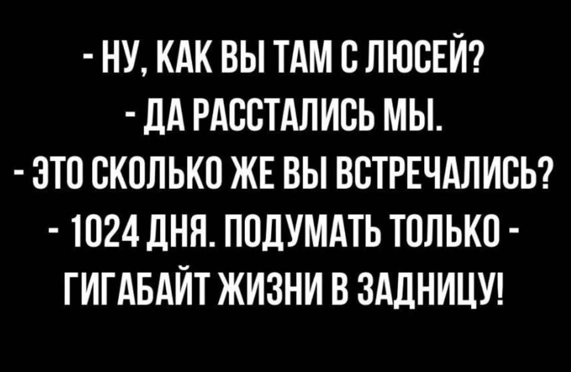 НУ КАК ВЫ ТАМ В ЛЮОЕЙ дА РАООТАПИОЬ МЫ ОТО ОКОЛЬКО ЖЕ ВЫ ВОТРЕЧАЛИОЬ 1024 ДНЯ ПОДУМАТЬ ТОЛЬКО ГИГАБАЙТ ЖИЗНИ В ЗАДНИЦУ