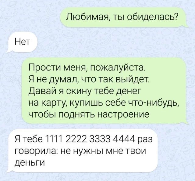 Любимая ты обиделась Нет Прости меня пожалуйста Я не думал что так выйдет Давай я скину тебе денег на карту купишь себе чтонибудь ЧТОбЫ ПОДНЯТЬ настроение Я тебе ПП 2222 3333 4444 раз говорила не нужны мне твои деньги